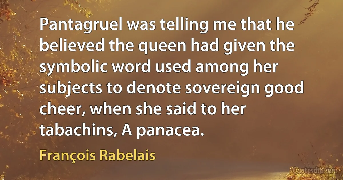 Pantagruel was telling me that he believed the queen had given the symbolic word used among her subjects to denote sovereign good cheer, when she said to her tabachins, A panacea. (François Rabelais)