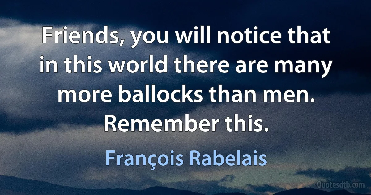 Friends, you will notice that in this world there are many more ballocks than men. Remember this. (François Rabelais)