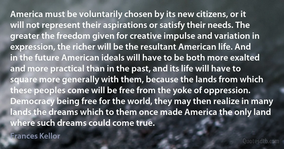 America must be voluntarily chosen by its new citizens, or it will not represent their aspirations or satisfy their needs. The greater the freedom given for creative impulse and variation in expression, the richer will be the resultant American life. And in the future American ideals will have to be both more exalted and more practical than in the past, and its life will have to square more generally with them, because the lands from which these peoples come will be free from the yoke of oppression. Democracy being free for the world, they may then realize in many lands the dreams which to them once made America the only land where such dreams could come true. (Frances Kellor)