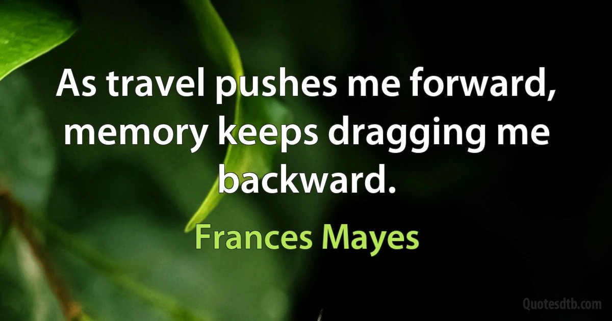 As travel pushes me forward, memory keeps dragging me backward. (Frances Mayes)