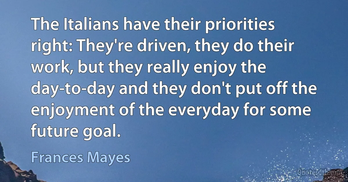 The Italians have their priorities right: They're driven, they do their work, but they really enjoy the day-to-day and they don't put off the enjoyment of the everyday for some future goal. (Frances Mayes)