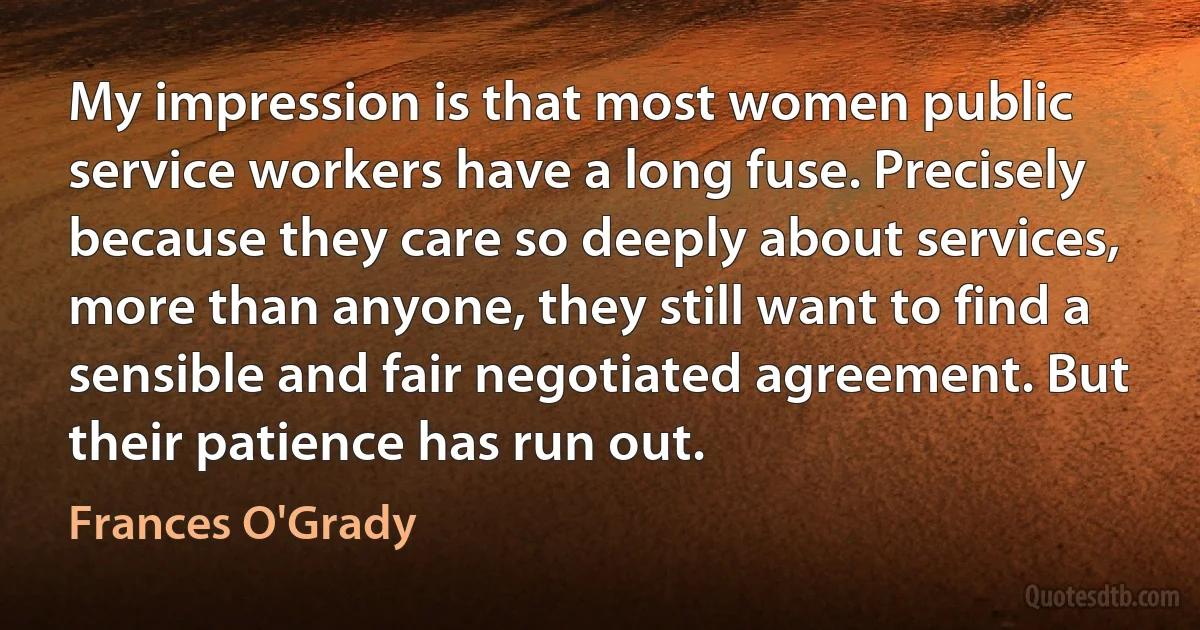 My impression is that most women public service workers have a long fuse. Precisely because they care so deeply about services, more than anyone, they still want to find a sensible and fair negotiated agreement. But their patience has run out. (Frances O'Grady)