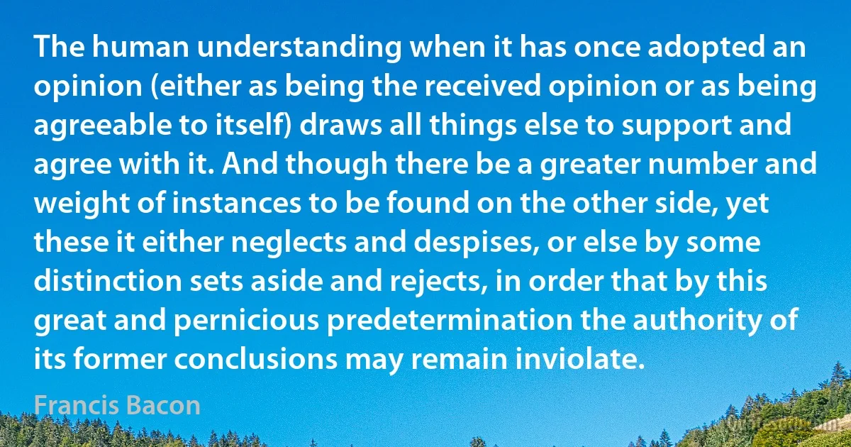 The human understanding when it has once adopted an opinion (either as being the received opinion or as being agreeable to itself) draws all things else to support and agree with it. And though there be a greater number and weight of instances to be found on the other side, yet these it either neglects and despises, or else by some distinction sets aside and rejects, in order that by this great and pernicious predetermination the authority of its former conclusions may remain inviolate. (Francis Bacon)