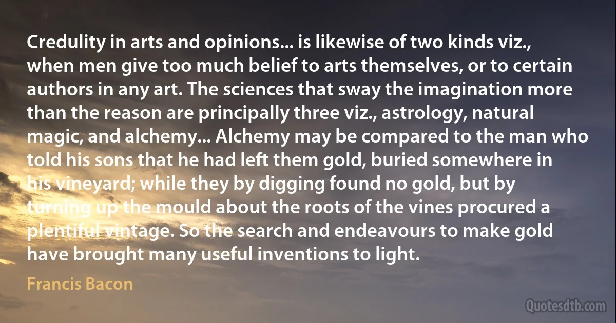 Credulity in arts and opinions... is likewise of two kinds viz., when men give too much belief to arts themselves, or to certain authors in any art. The sciences that sway the imagination more than the reason are principally three viz., astrology, natural magic, and alchemy... Alchemy may be compared to the man who told his sons that he had left them gold, buried somewhere in his vineyard; while they by digging found no gold, but by turning up the mould about the roots of the vines procured a plentiful vintage. So the search and endeavours to make gold have brought many useful inventions to light. (Francis Bacon)