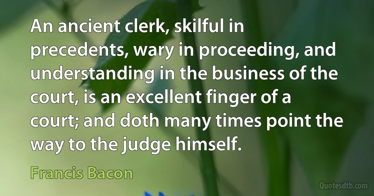 An ancient clerk, skilful in precedents, wary in proceeding, and understanding in the business of the court, is an excellent finger of a court; and doth many times point the way to the judge himself. (Francis Bacon)