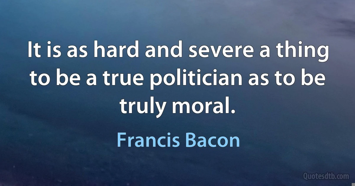 It is as hard and severe a thing to be a true politician as to be truly moral. (Francis Bacon)