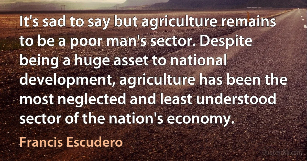 It's sad to say but agriculture remains to be a poor man's sector. Despite being a huge asset to national development, agriculture has been the most neglected and least understood sector of the nation's economy. (Francis Escudero)