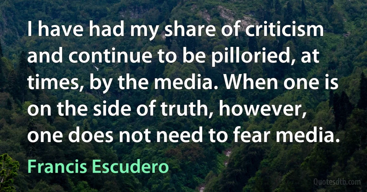 I have had my share of criticism and continue to be pilloried, at times, by the media. When one is on the side of truth, however, one does not need to fear media. (Francis Escudero)