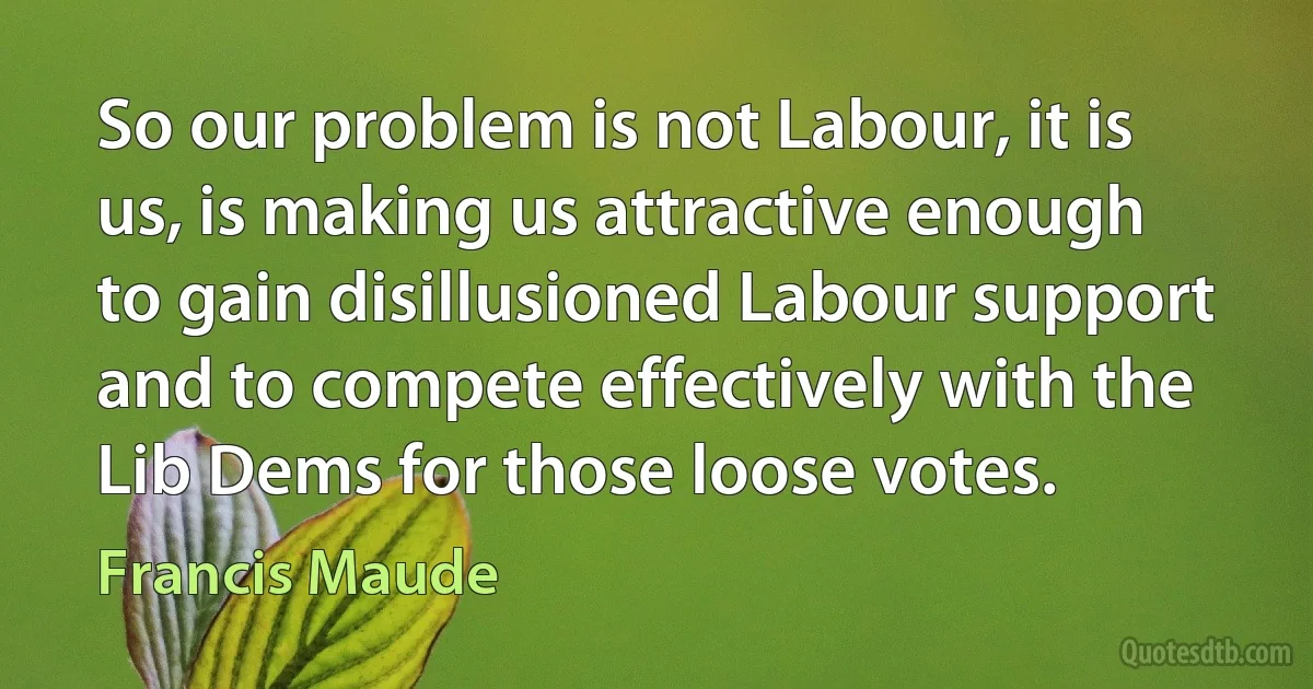 So our problem is not Labour, it is us, is making us attractive enough to gain disillusioned Labour support and to compete effectively with the Lib Dems for those loose votes. (Francis Maude)