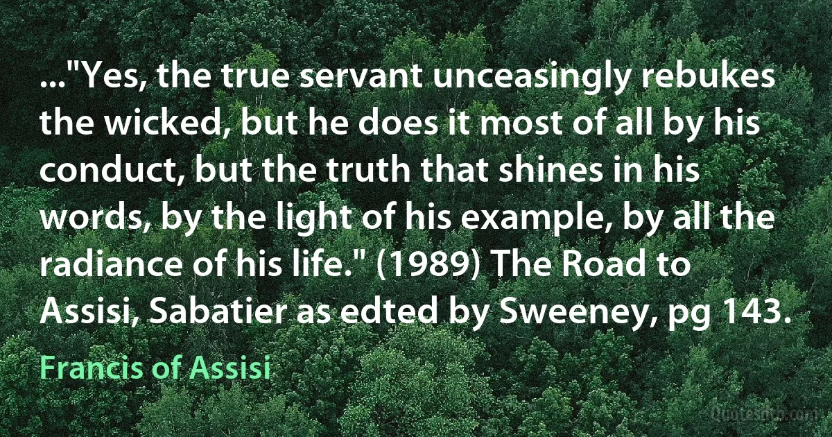 ..."Yes, the true servant unceasingly rebukes the wicked, but he does it most of all by his conduct, but the truth that shines in his words, by the light of his example, by all the radiance of his life." (1989) The Road to Assisi, Sabatier as edted by Sweeney, pg 143. (Francis of Assisi)