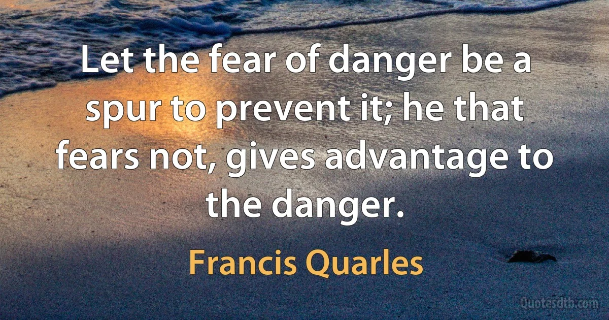 Let the fear of danger be a spur to prevent it; he that fears not, gives advantage to the danger. (Francis Quarles)