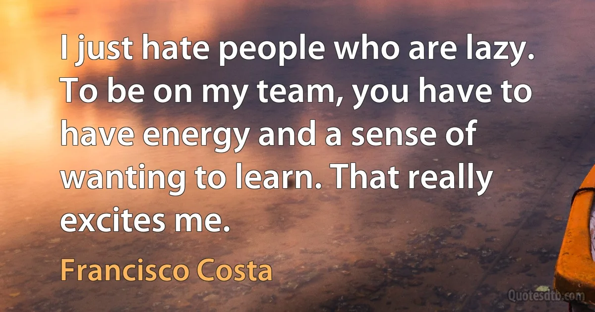 I just hate people who are lazy. To be on my team, you have to have energy and a sense of wanting to learn. That really excites me. (Francisco Costa)