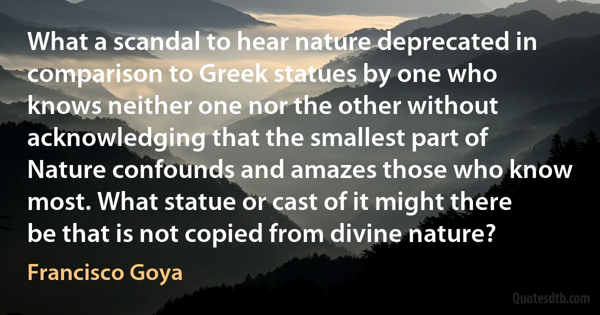 What a scandal to hear nature deprecated in comparison to Greek statues by one who knows neither one nor the other without acknowledging that the smallest part of Nature confounds and amazes those who know most. What statue or cast of it might there be that is not copied from divine nature? (Francisco Goya)