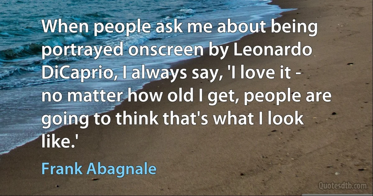 When people ask me about being portrayed onscreen by Leonardo DiCaprio, I always say, 'I love it - no matter how old I get, people are going to think that's what I look like.' (Frank Abagnale)