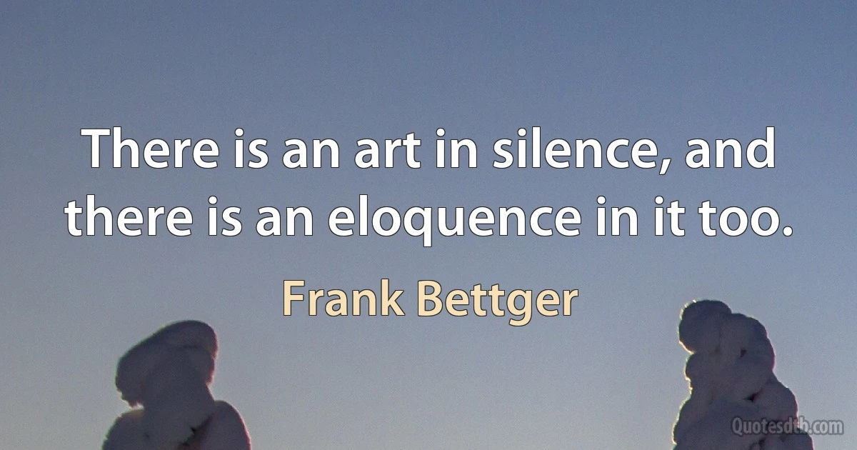 There is an art in silence, and there is an eloquence in it too. (Frank Bettger)