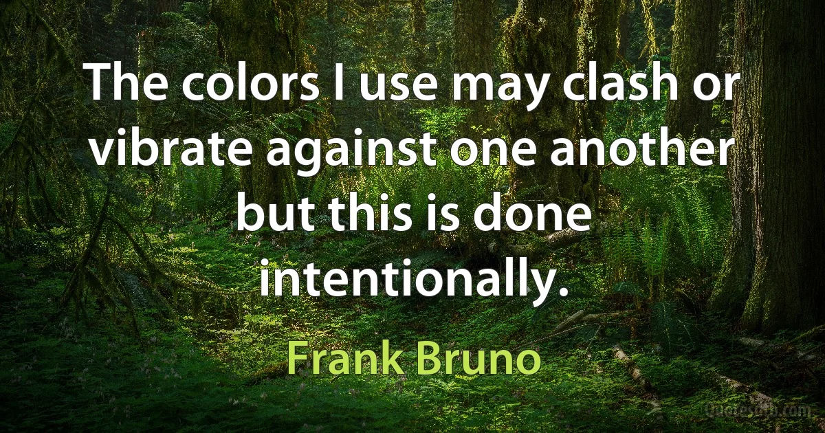 The colors I use may clash or vibrate against one another but this is done intentionally. (Frank Bruno)