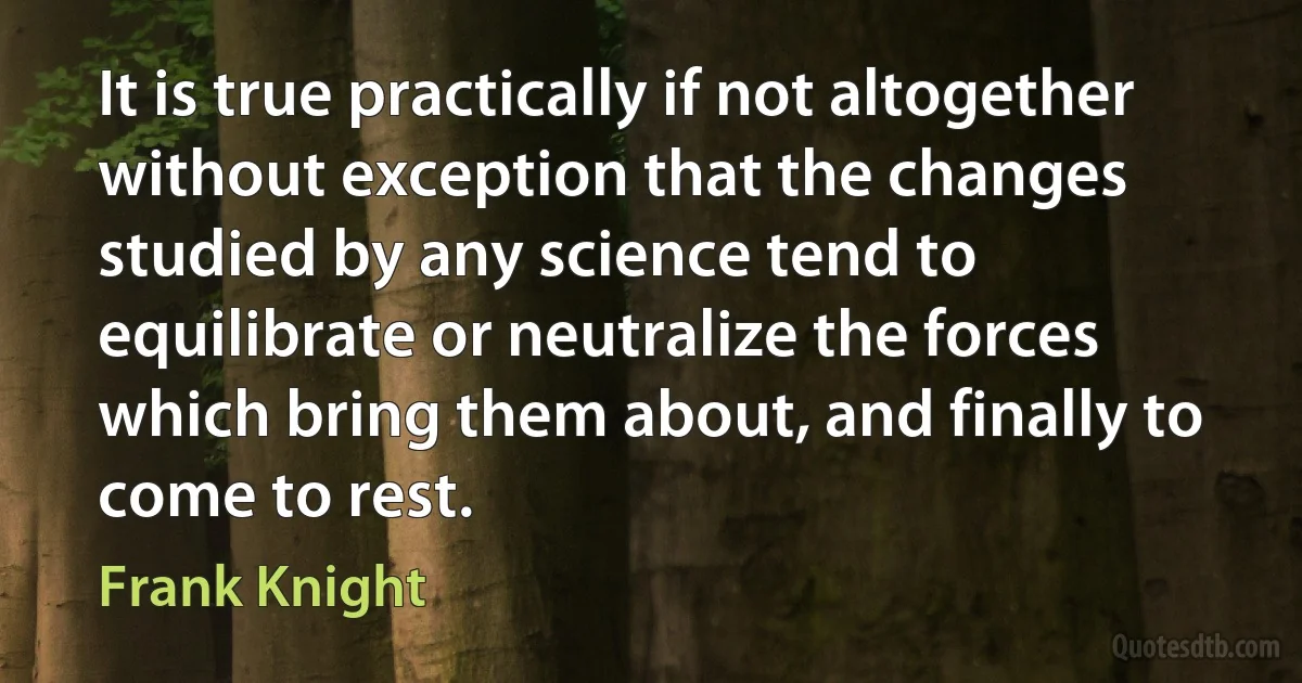 It is true practically if not altogether without exception that the changes studied by any science tend to equilibrate or neutralize the forces which bring them about, and finally to come to rest. (Frank Knight)