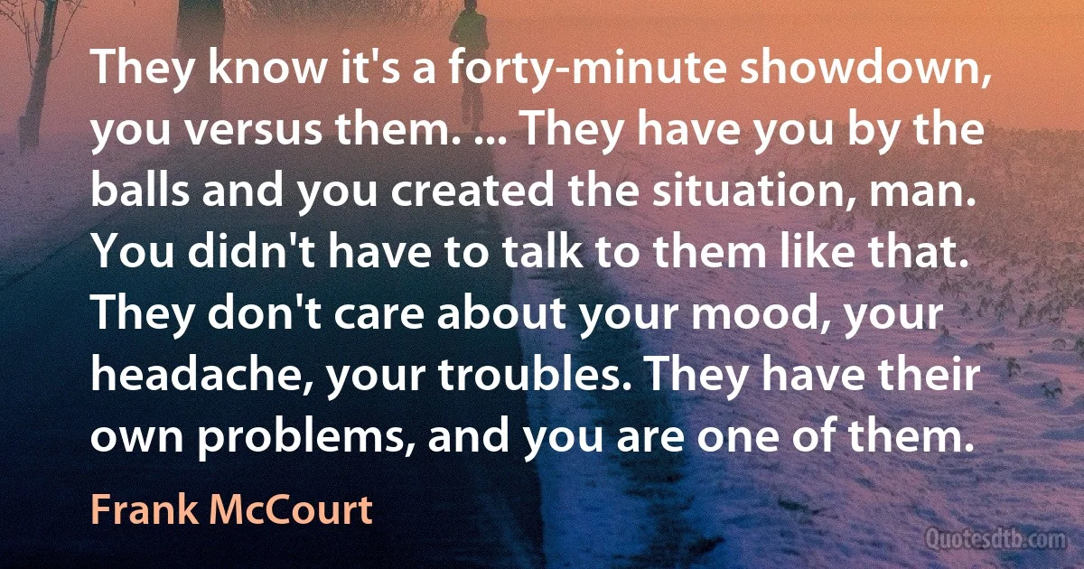 They know it's a forty-minute showdown, you versus them. ... They have you by the balls and you created the situation, man. You didn't have to talk to them like that. They don't care about your mood, your headache, your troubles. They have their own problems, and you are one of them. (Frank McCourt)