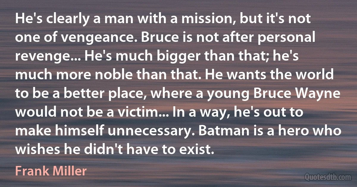 He's clearly a man with a mission, but it's not one of vengeance. Bruce is not after personal revenge... He's much bigger than that; he's much more noble than that. He wants the world to be a better place, where a young Bruce Wayne would not be a victim... In a way, he's out to make himself unnecessary. Batman is a hero who wishes he didn't have to exist. (Frank Miller)