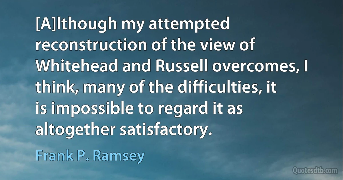 [A]lthough my attempted reconstruction of the view of Whitehead and Russell overcomes, I think, many of the difficulties, it is impossible to regard it as altogether satisfactory. (Frank P. Ramsey)