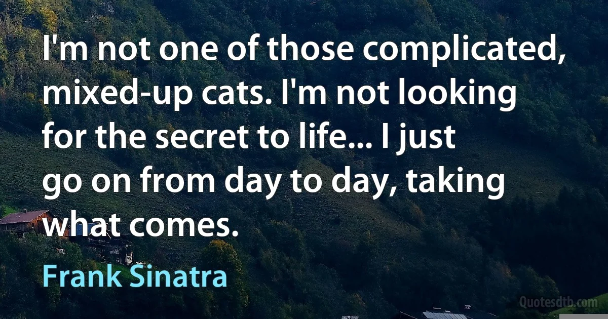 I'm not one of those complicated, mixed-up cats. I'm not looking for the secret to life... I just go on from day to day, taking what comes. (Frank Sinatra)