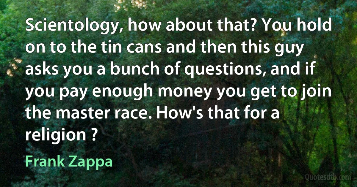 Scientology, how about that? You hold on to the tin cans and then this guy asks you a bunch of questions, and if you pay enough money you get to join the master race. How's that for a religion ? (Frank Zappa)