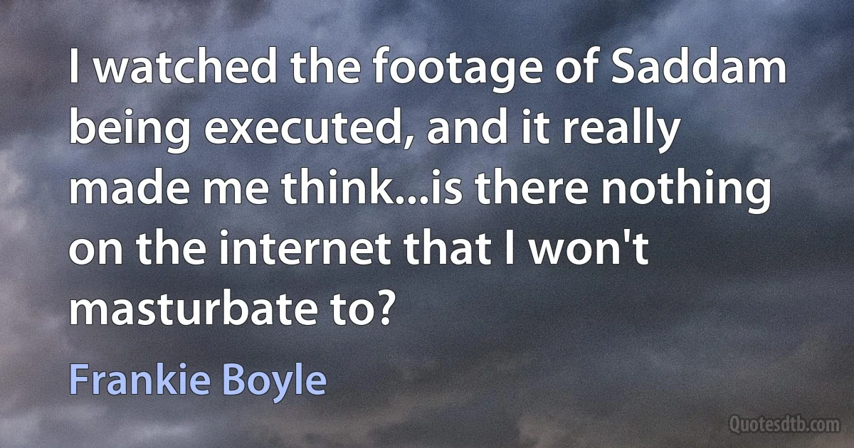 I watched the footage of Saddam being executed, and it really made me think...is there nothing on the internet that I won't masturbate to? (Frankie Boyle)