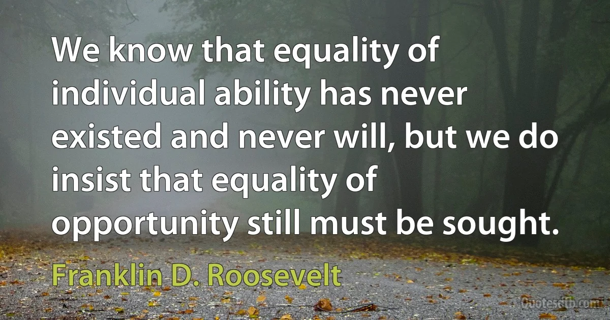 We know that equality of individual ability has never existed and never will, but we do insist that equality of opportunity still must be sought. (Franklin D. Roosevelt)