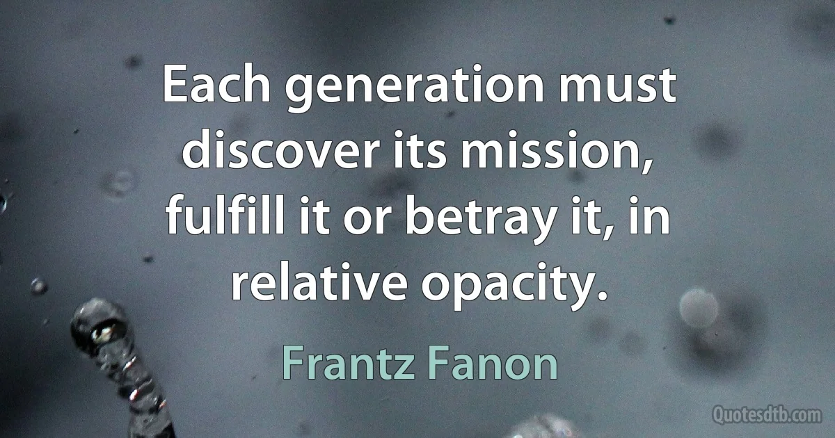 Each generation must discover its mission, fulfill it or betray it, in relative opacity. (Frantz Fanon)