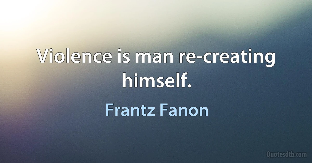 Violence is man re-creating himself. (Frantz Fanon)