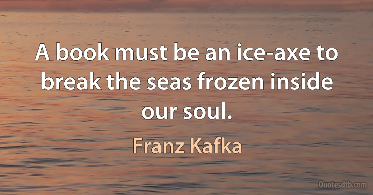 A book must be an ice-axe to break the seas frozen inside our soul. (Franz Kafka)