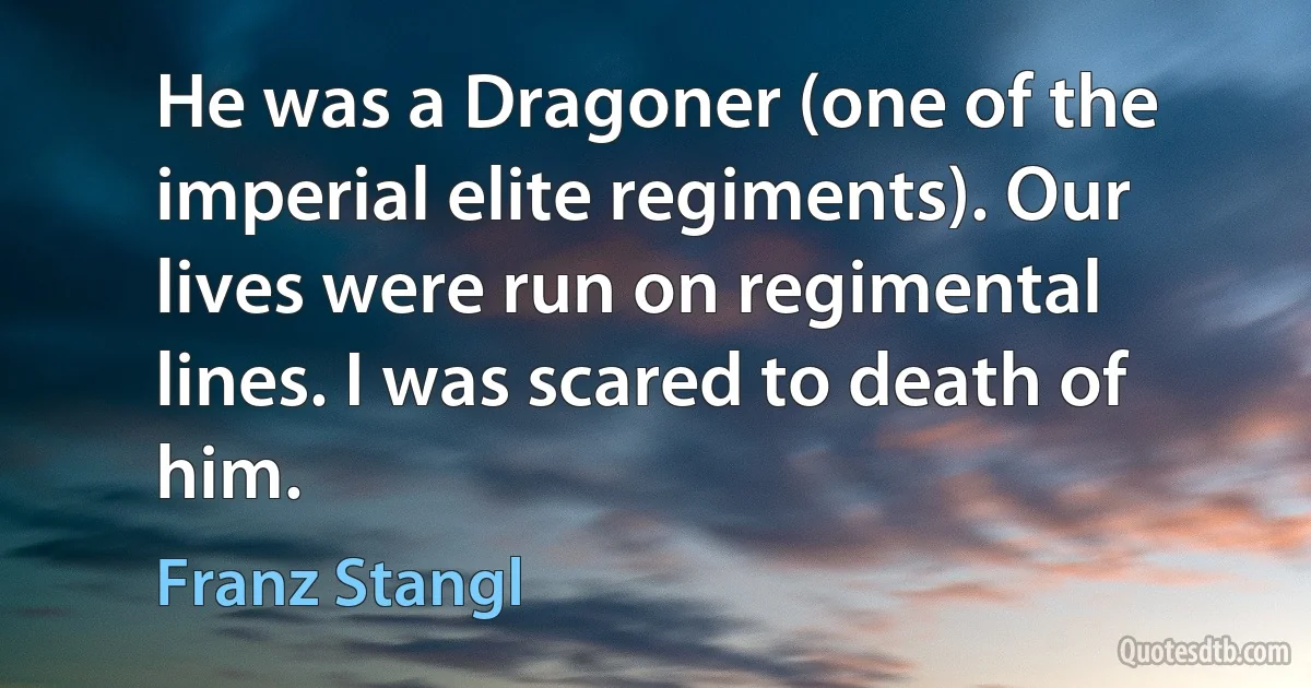 He was a Dragoner (one of the imperial elite regiments). Our lives were run on regimental lines. I was scared to death of him. (Franz Stangl)