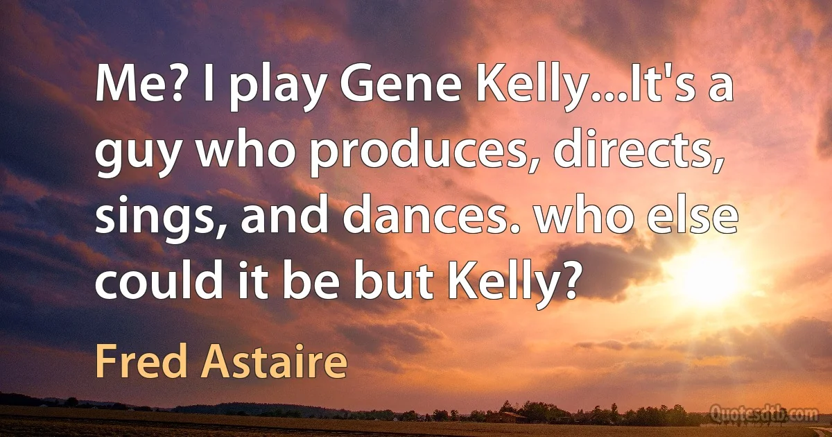 Me? I play Gene Kelly...It's a guy who produces, directs, sings, and dances. who else could it be but Kelly? (Fred Astaire)