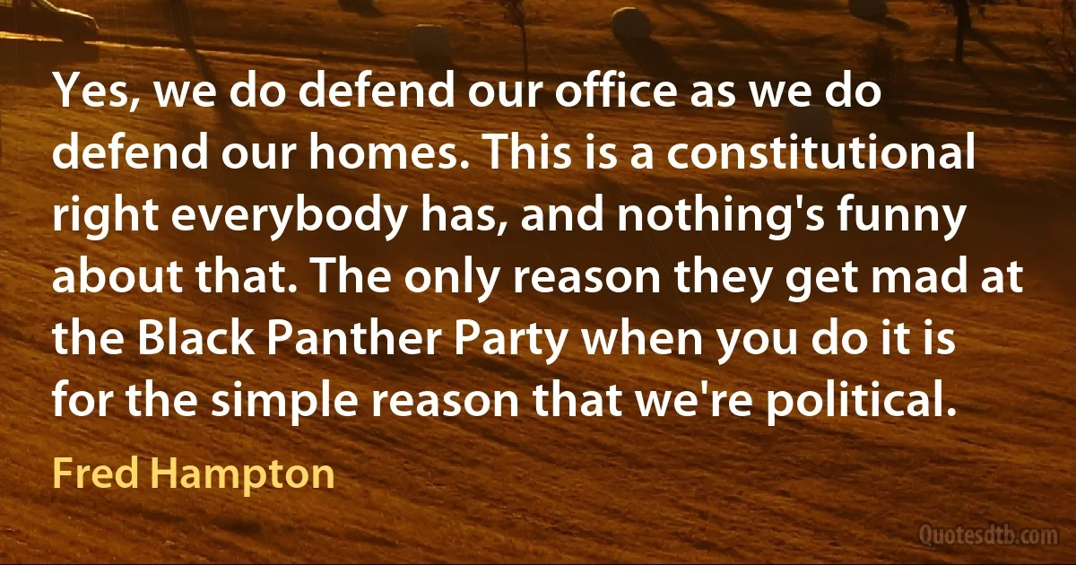 Yes, we do defend our office as we do defend our homes. This is a constitutional right everybody has, and nothing's funny about that. The only reason they get mad at the Black Panther Party when you do it is for the simple reason that we're political. (Fred Hampton)