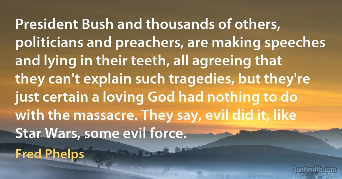 President Bush and thousands of others, politicians and preachers, are making speeches and lying in their teeth, all agreeing that they can't explain such tragedies, but they're just certain a loving God had nothing to do with the massacre. They say, evil did it, like Star Wars, some evil force. (Fred Phelps)