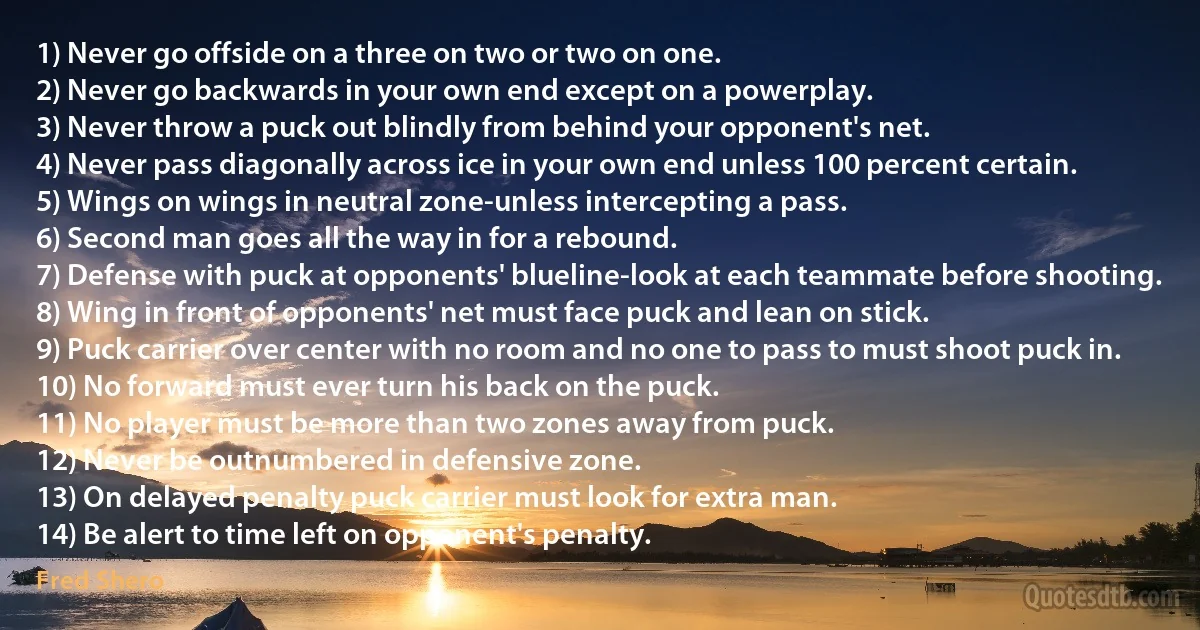 1) Never go offside on a three on two or two on one.
2) Never go backwards in your own end except on a powerplay.
3) Never throw a puck out blindly from behind your opponent's net.
4) Never pass diagonally across ice in your own end unless 100 percent certain.
5) Wings on wings in neutral zone-unless intercepting a pass.
6) Second man goes all the way in for a rebound.
7) Defense with puck at opponents' blueline-look at each teammate before shooting.
8) Wing in front of opponents' net must face puck and lean on stick.
9) Puck carrier over center with no room and no one to pass to must shoot puck in.
10) No forward must ever turn his back on the puck.
11) No player must be more than two zones away from puck.
12) Never be outnumbered in defensive zone.
13) On delayed penalty puck carrier must look for extra man.
14) Be alert to time left on opponent's penalty. (Fred Shero)