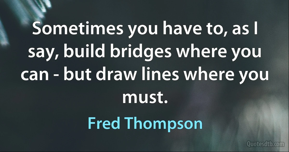 Sometimes you have to, as I say, build bridges where you can - but draw lines where you must. (Fred Thompson)