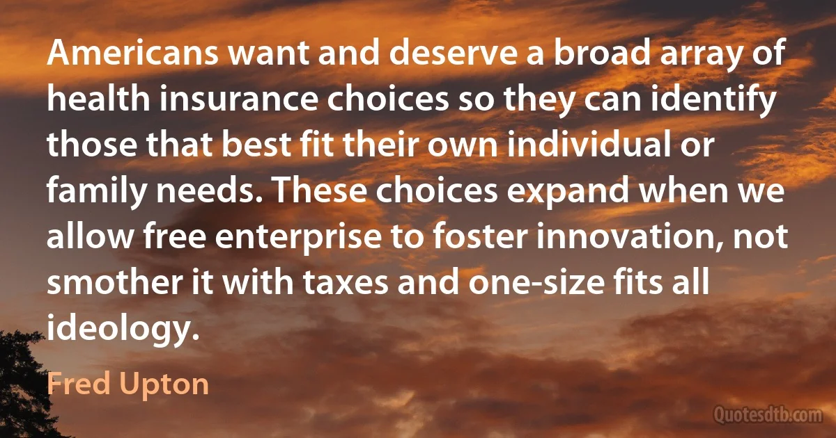 Americans want and deserve a broad array of health insurance choices so they can identify those that best fit their own individual or family needs. These choices expand when we allow free enterprise to foster innovation, not smother it with taxes and one-size fits all ideology. (Fred Upton)