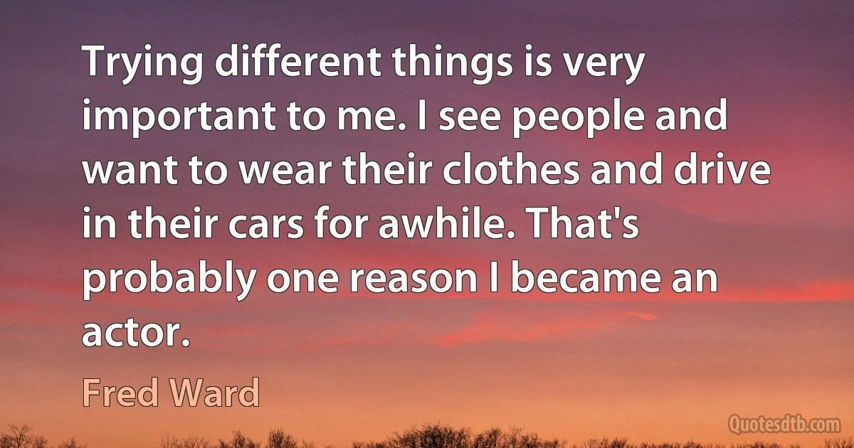 Trying different things is very important to me. I see people and want to wear their clothes and drive in their cars for awhile. That's probably one reason I became an actor. (Fred Ward)