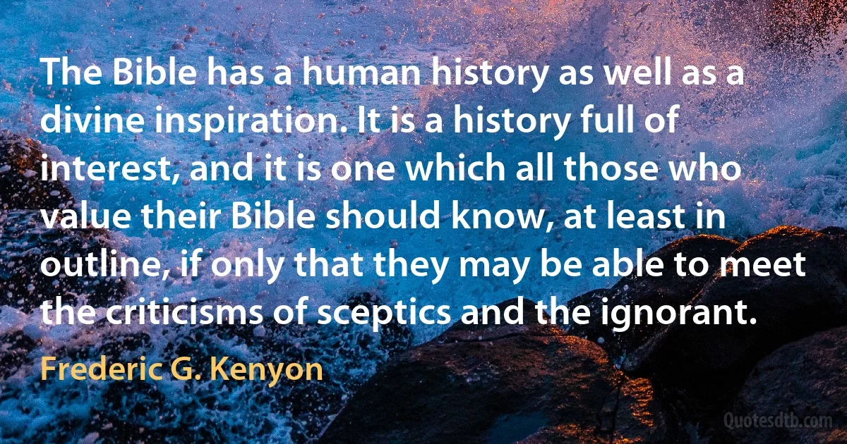 The Bible has a human history as well as a divine inspiration. It is a history full of interest, and it is one which all those who value their Bible should know, at least in outline, if only that they may be able to meet the criticisms of sceptics and the ignorant. (Frederic G. Kenyon)