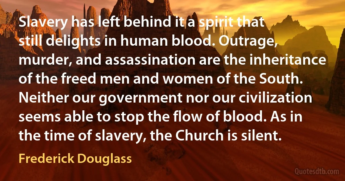 Slavery has left behind it a spirit that still delights in human blood. Outrage, murder, and assassination are the inheritance of the freed men and women of the South. Neither our government nor our civilization seems able to stop the flow of blood. As in the time of slavery, the Church is silent. (Frederick Douglass)