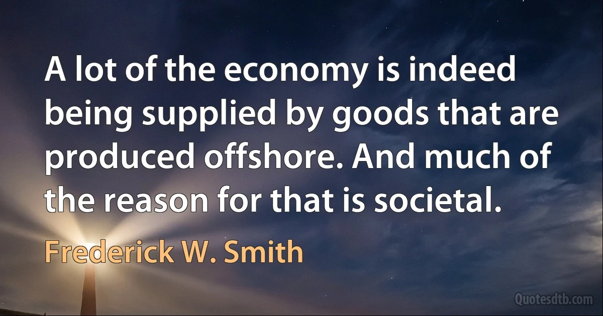 A lot of the economy is indeed being supplied by goods that are produced offshore. And much of the reason for that is societal. (Frederick W. Smith)