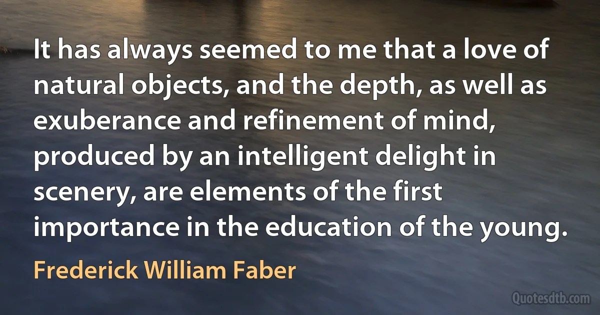 It has always seemed to me that a love of natural objects, and the depth, as well as exuberance and refinement of mind, produced by an intelligent delight in scenery, are elements of the first importance in the education of the young. (Frederick William Faber)