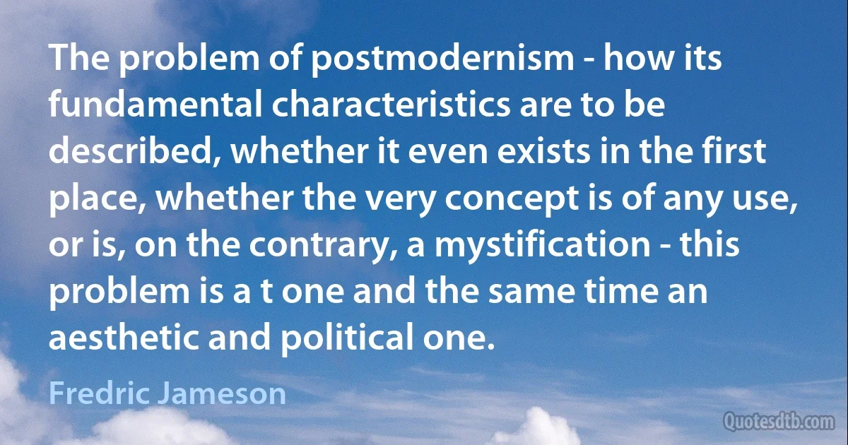 The problem of postmodernism - how its fundamental characteristics are to be described, whether it even exists in the first place, whether the very concept is of any use, or is, on the contrary, a mystification - this problem is a t one and the same time an aesthetic and political one. (Fredric Jameson)