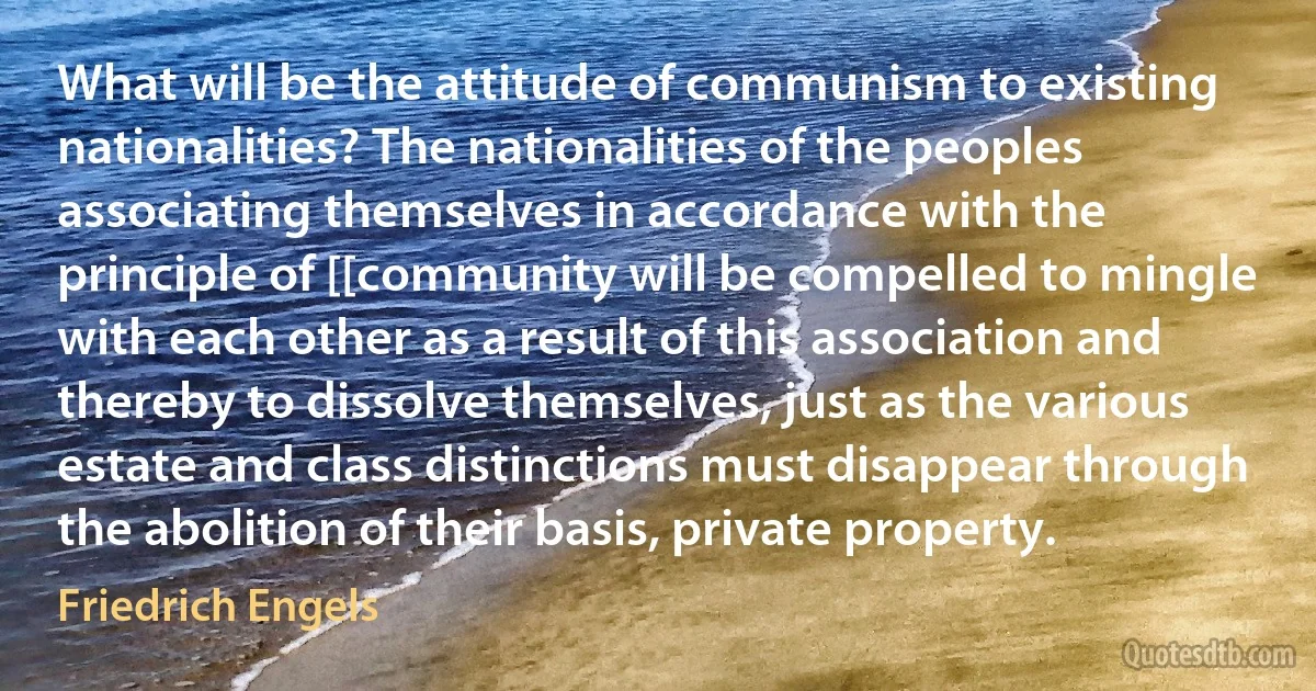 What will be the attitude of communism to existing nationalities? The nationalities of the peoples associating themselves in accordance with the principle of [[community will be compelled to mingle with each other as a result of this association and thereby to dissolve themselves, just as the various estate and class distinctions must disappear through the abolition of their basis, private property. (Friedrich Engels)