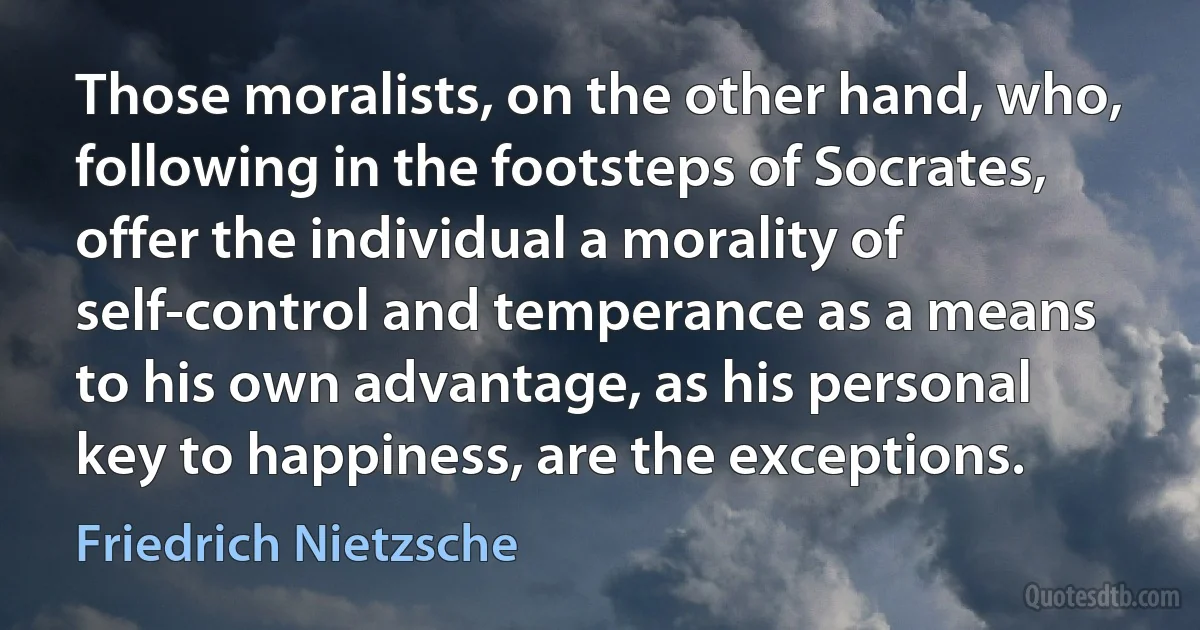 Those moralists, on the other hand, who, following in the footsteps of Socrates, offer the individual a morality of self-control and temperance as a means to his own advantage, as his personal key to happiness, are the exceptions. (Friedrich Nietzsche)