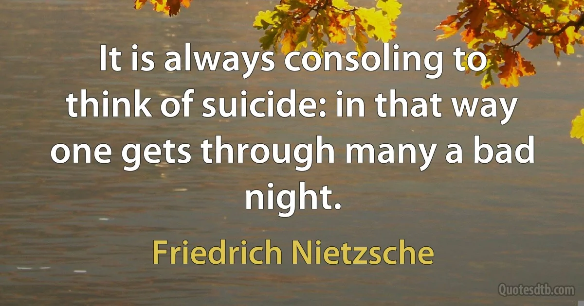 It is always consoling to think of suicide: in that way one gets through many a bad night. (Friedrich Nietzsche)