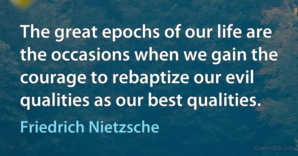 The great epochs of our life are the occasions when we gain the courage to rebaptize our evil qualities as our best qualities. (Friedrich Nietzsche)