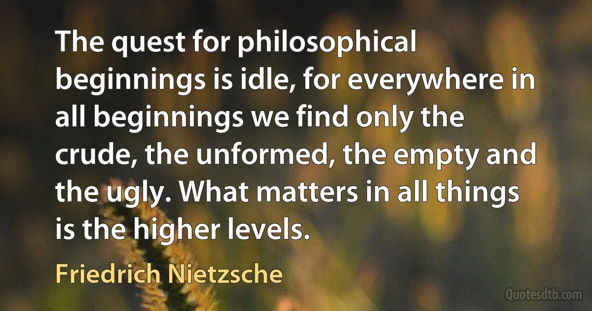 The quest for philosophical beginnings is idle, for everywhere in all beginnings we find only the crude, the unformed, the empty and the ugly. What matters in all things is the higher levels. (Friedrich Nietzsche)