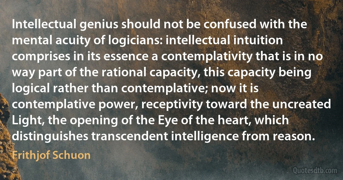 Intellectual genius should not be confused with the mental acuity of logicians: intellectual intuition comprises in its essence a contemplativity that is in no way part of the rational capacity, this capacity being logical rather than contemplative; now it is contemplative power, receptivity toward the uncreated Light, the opening of the Eye of the heart, which distinguishes transcendent intelligence from reason. (Frithjof Schuon)